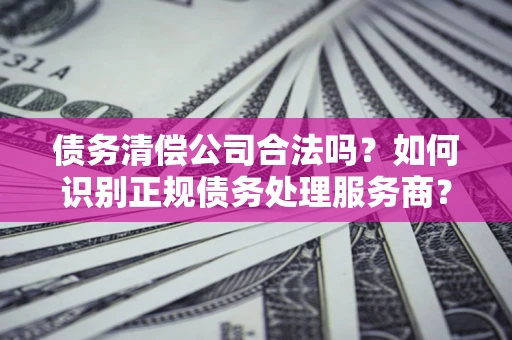 济南债务清偿公司合法吗？如何识别正规债务处理服务商？