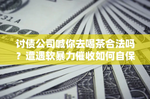 济南讨债公司喊你去喝茶合法吗？遭遇软暴力催收如何自保？