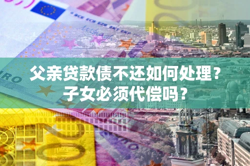 济南父亲贷款债不还如何处理？子女必须代偿吗？